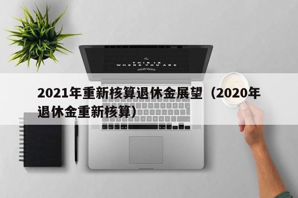 2021年重新核算退休金展望（2020年退休金重新核算）