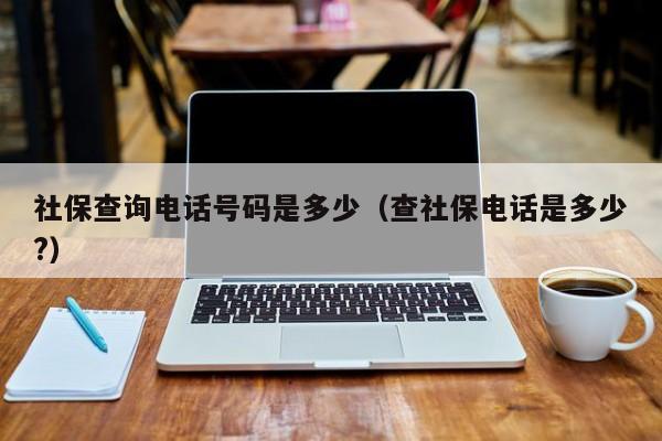 社保查询电话号码是多少（查社保电话是多少?）