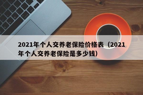 2021年个人交养老保险价格表（2021年个人交养老保险是多少钱）