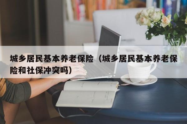 城乡居民基本养老保险（城乡居民基本养老保险和社保冲突吗）