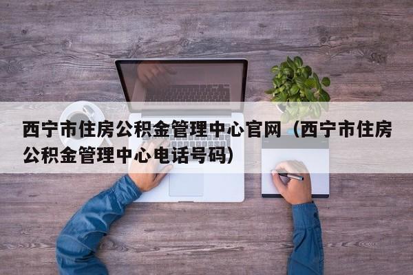 西宁市住房公积金管理中心官网（西宁市住房公积金管理中心电话号码）