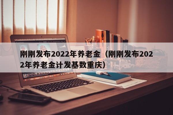 刚刚发布2022年养老金（刚刚发布2022年养老金计发基数重庆）