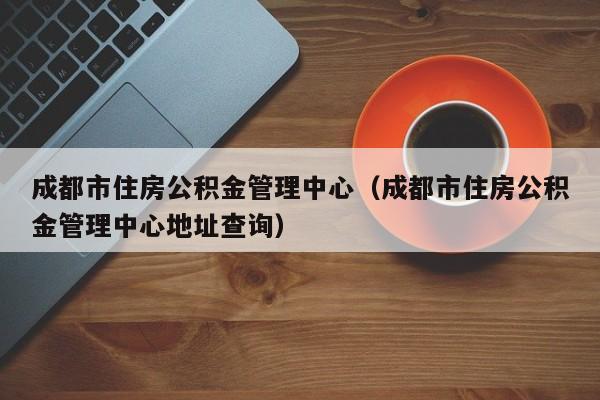 成都市住房公积金管理中心（成都市住房公积金管理中心地址查询）