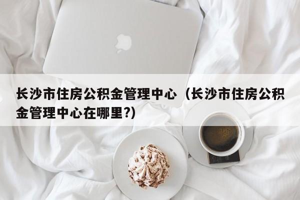 长沙市住房公积金管理中心（长沙市住房公积金管理中心在哪里?）