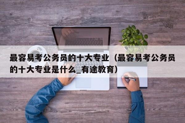 最容易考公务员的十大专业（最容易考公务员的十大专业是什么_有途教育）