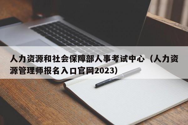 人力资源和社会保障部人事考试中心（人力资源管理师报名入口官网2023）