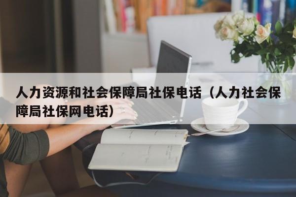 人力资源和社会保障局社保电话（人力社会保障局社保网电话）