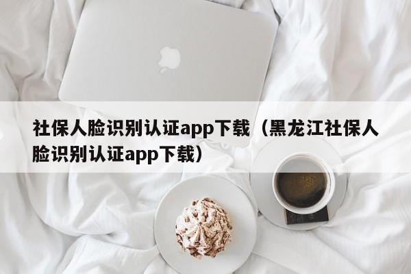社保人脸识别认证app下载（黑龙江社保人脸识别认证app下载）