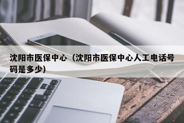 沈阳市医保中心（沈阳市医保中心人工电话号码是多少）