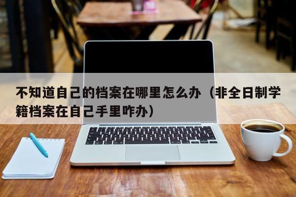 不知道自己的档案在哪里怎么办（非全日制学籍档案在自己手里咋办）