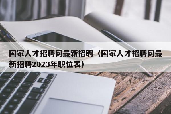 国家人才招聘网最新招聘（国家人才招聘网最新招聘2023年职位表）