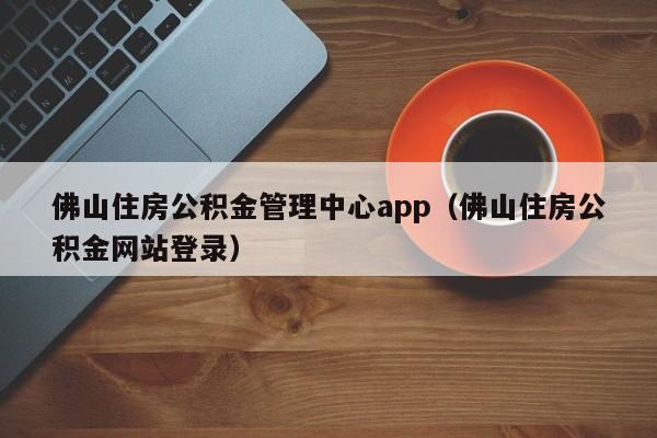 佛山住房公积金管理中心app（佛山住房公积金网站登录）