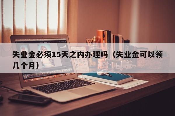 失业金必须15天之内办理吗（失业金可以领几个月）