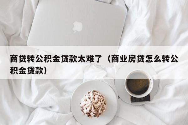 商贷转公积金贷款太难了（商业房贷怎么转公积金贷款）