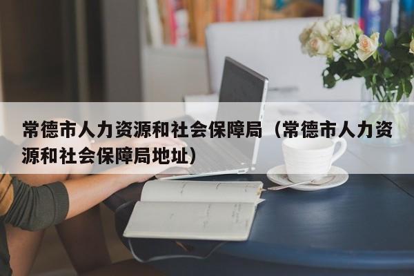常德市人力资源和社会保障局（常德市人力资源和社会保障局地址）