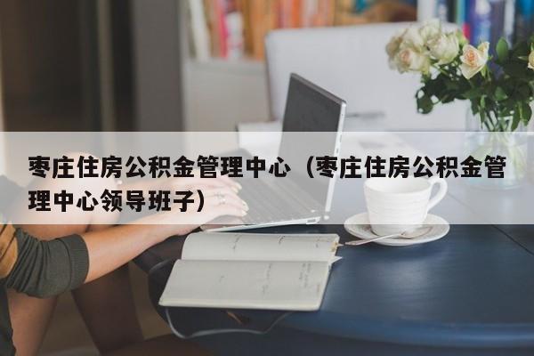 枣庄住房公积金管理中心（枣庄住房公积金管理中心领导班子）