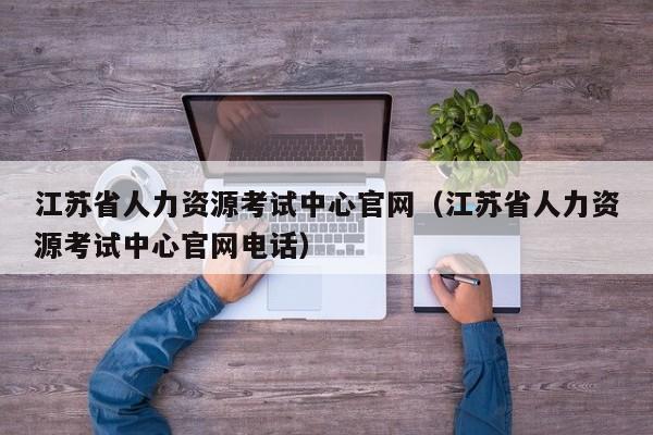 江苏省人力资源考试中心官网（江苏省人力资源考试中心官网电话）