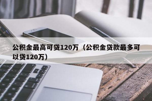 公积金最高可贷120万（公积金贷款最多可以贷120万）