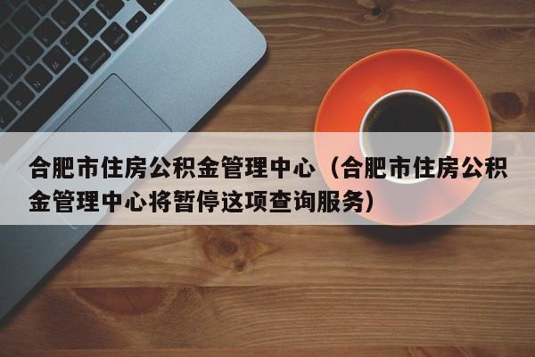 合肥市住房公积金管理中心（合肥市住房公积金管理中心将暂停这项查询服务）