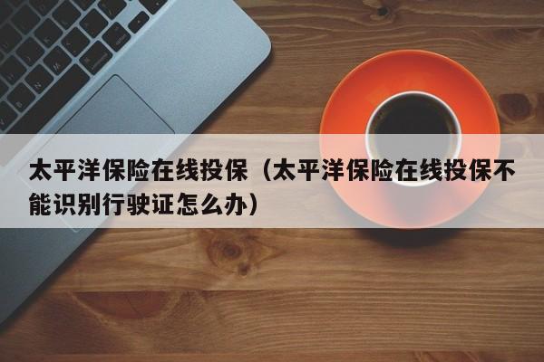 太平洋保险在线投保（太平洋保险在线投保不能识别行驶证怎么办）