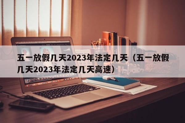 五一放假几天2023年法定几天（五一放假几天2023年法定几天高速）