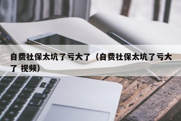 自费社保太坑了亏大了（自费社保太坑了亏大了 视频）
