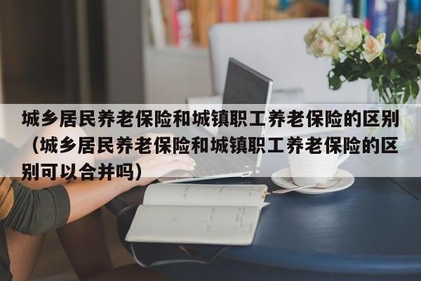 城乡居民养老保险和城镇职工养老保险的区别（城乡居民养老保险和城镇职工养老保险的区别可以合并吗）