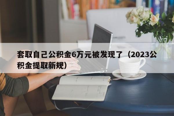 套取自己公积金6万元被发现了（2023公积金提取新规）