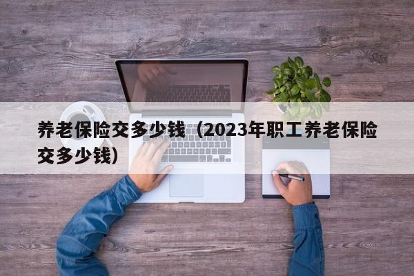 养老保险交多少钱（2023年职工养老保险交多少钱）