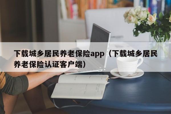 下载城乡居民养老保险app（下载城乡居民养老保险认证客户端）