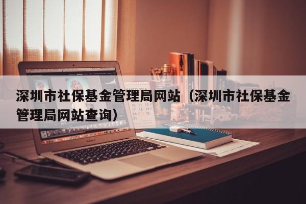深圳市社保基金管理局网站（深圳市社保基金管理局网站查询）