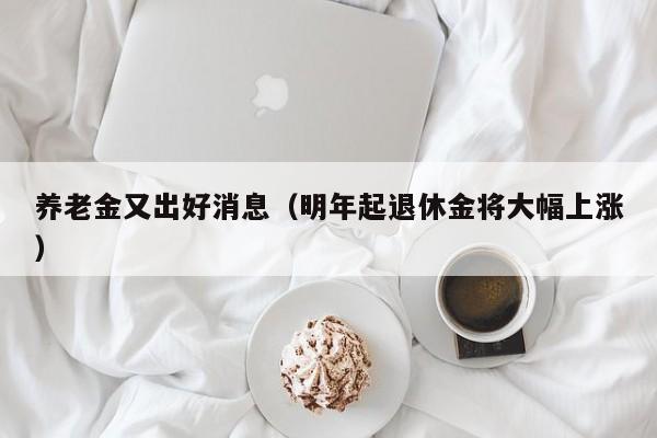 养老金又出好消息（明年起退休金将大幅上涨）