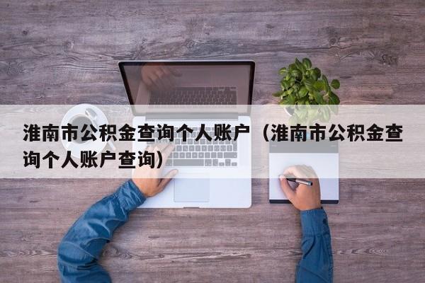 淮南市公积金查询个人账户（淮南市公积金查询个人账户查询）