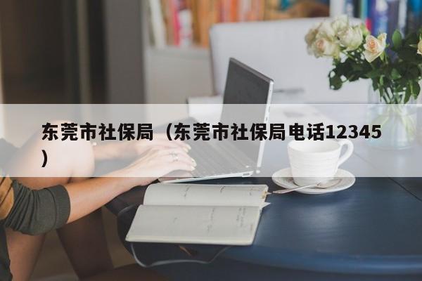 东莞市社保局（东莞市社保局电话12345）