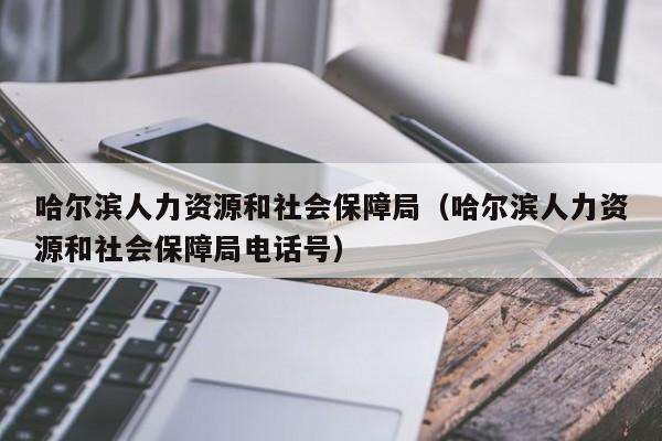 哈尔滨人力资源和社会保障局（哈尔滨人力资源和社会保障局电话号）