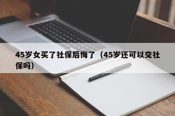 45岁女买了社保后悔了（45岁还可以交社保吗）