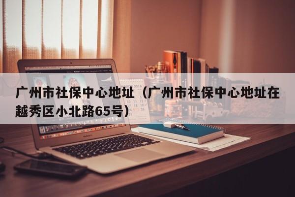 广州市社保中心地址（广州市社保中心地址在越秀区小北路65号）