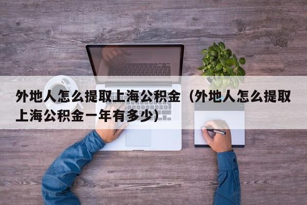 外地人怎么提取上海公积金（外地人怎么提取上海公积金一年有多少）