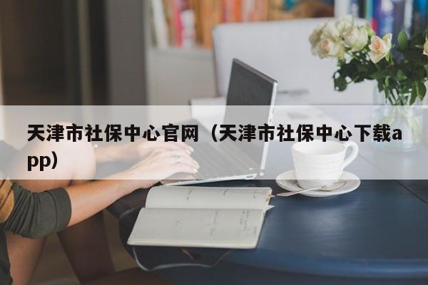 天津市社保中心官网（天津市社保中心下载app）