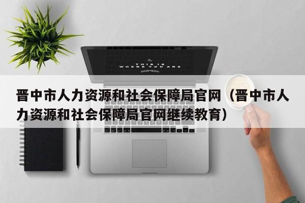 晋中市人力资源和社会保障局官网（晋中市人力资源和社会保障局官网继续教育）