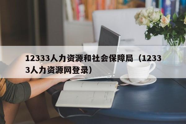 12333人力资源和社会保障局（12333人力资源网登录）