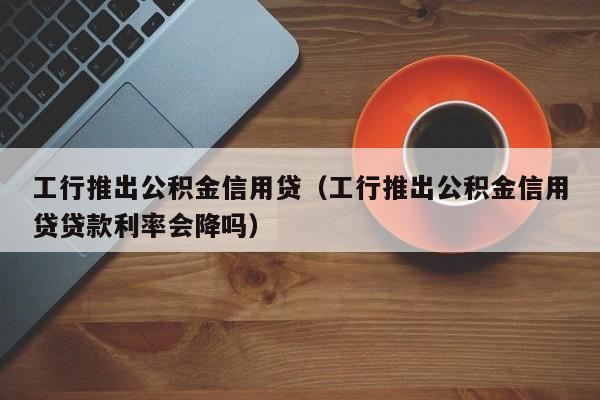 工行推出公积金信用贷（工行推出公积金信用贷贷款利率会降吗）
