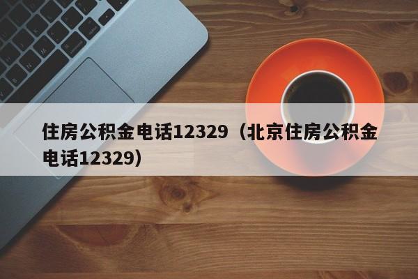 住房公积金电话12329（北京住房公积金电话12329）