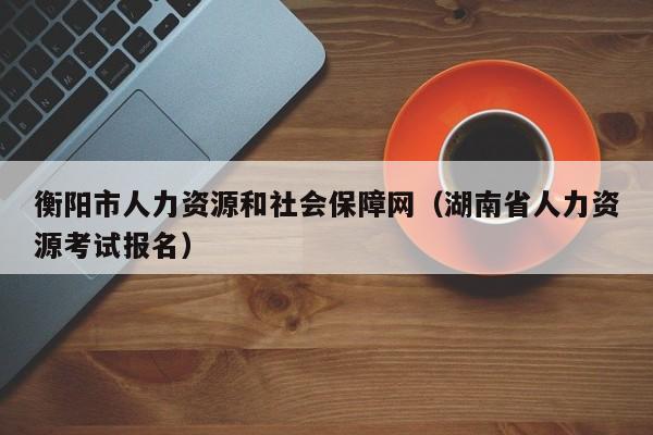 衡阳市人力资源和社会保障网（湖南省人力资源考试报名）