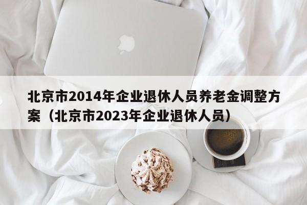 北京市2014年企业退休人员养老金调整方案（北京市2023年企业退休人员）