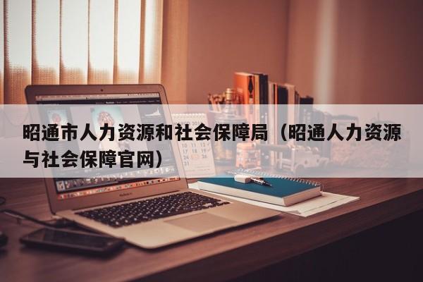 昭通市人力资源和社会保障局（昭通人力资源与社会保障官网）