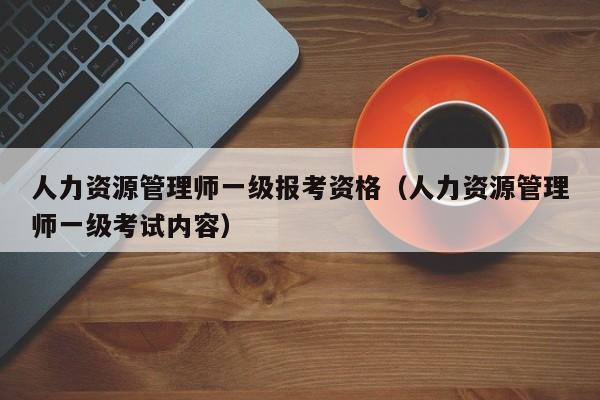 人力资源管理师一级报考资格（人力资源管理师一级考试内容）