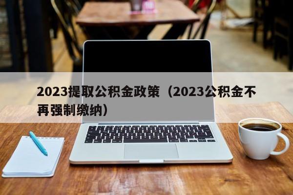 2023提取公积金政策（2023公积金不再强制缴纳）