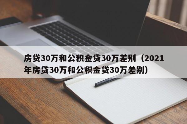 房贷30万和公积金贷30万差别（2021年房贷30万和公积金贷30万差别）