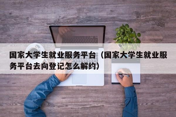 国家大学生就业服务平台（国家大学生就业服务平台去向登记怎么解约）